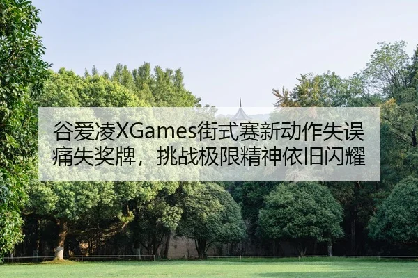 谷爱凌XGames街式赛新动作失误痛失奖牌，挑战极限精神依旧闪耀