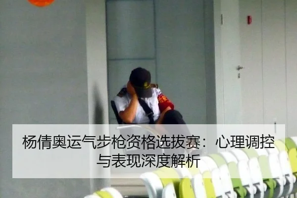 杨倩奥运气步枪资格选拔赛：心理调控与表现深度解析