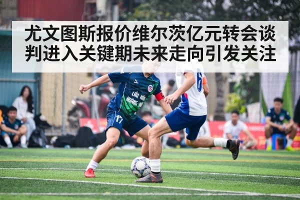 尤文图斯报价维尔茨亿元转会谈判进入关键期未来走向引发关注